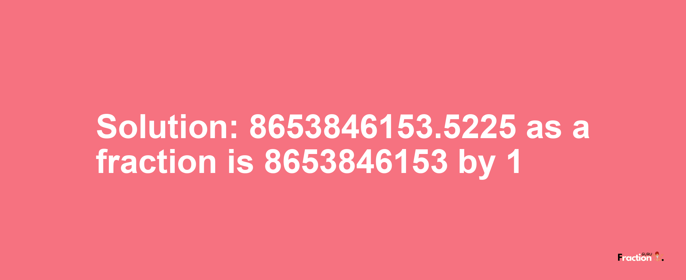 Solution:8653846153.5225 as a fraction is 8653846153/1